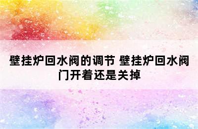 壁挂炉回水阀的调节 壁挂炉回水阀门开着还是关掉